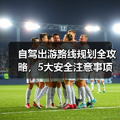 自驾出游路线规划全攻略，5大安全注意事项必看（图4）
