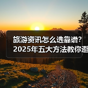 旅游资讯怎么选靠谱？2025年五大方法教你避坑