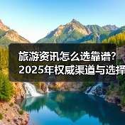 旅游资讯怎么选靠谱？2025年权威渠道与选择要点指南（图2）