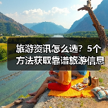 旅游资讯怎么选？5个方法获取靠谱旅游信息