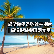 旅游装备选购维护指南 | 奇漫悦游资讯网实用技巧大全（图2）