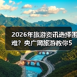 2026年旅游资讯选择困难？央广网旅游教你5个靠谱方法（图3）