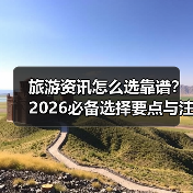 旅游资讯怎么选靠谱？2026必备选择要点与注意事项