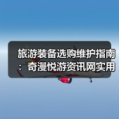 旅游装备选购维护指南：奇漫悦游资讯网实用技巧全解析（图4）