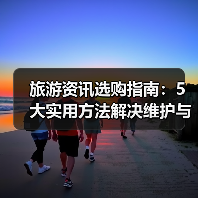 旅游资讯选购指南：5大实用方法解决维护与常见问题