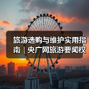 旅游选购与维护实用指南 | 央广网旅游要闻权威解析（图3）