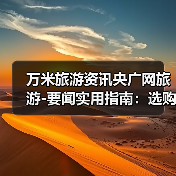 万米旅游资讯央广网旅游-要闻实用指南：选购维护与常见问题