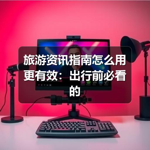 旅游资讯指南怎么用更有效:出行前必看的信息筛选方法
